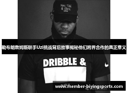 勒布朗詹姆斯联手Uzi挑战背后故事揭秘他们跨界合作的真正意义
