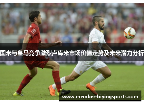 国米与皇马竞争激烈卢库米市场价值走势及未来潜力分析