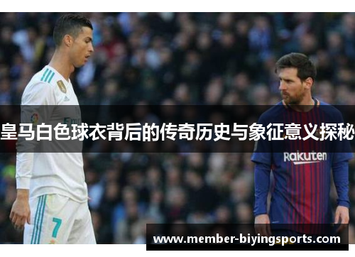 皇马白色球衣背后的传奇历史与象征意义探秘