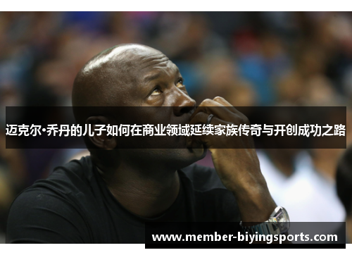 迈克尔·乔丹的儿子如何在商业领域延续家族传奇与开创成功之路 迈克尔·乔丹的儿子如何在商业领域延续家族传奇与开创成功之路