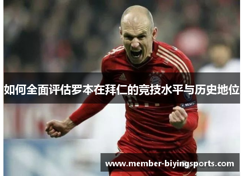 如何全面评估罗本在拜仁的竞技水平与历史地位 如何全面评估罗本在拜仁的竞技水平与历史地位