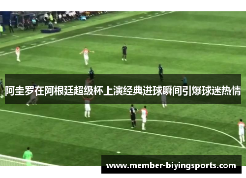 阿圭罗在阿根廷超级杯上演经典进球瞬间引爆球迷热情